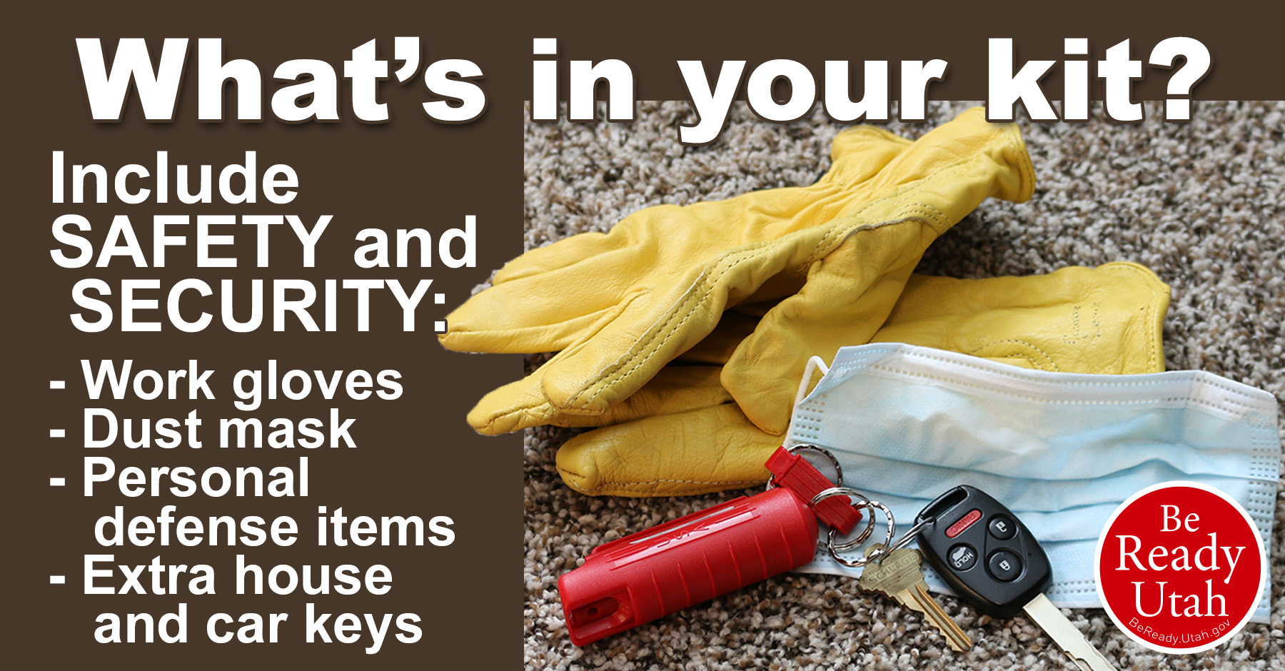 Disaster Supply Kits need to include Safety and Security items like work gloves, dust mask, defense items, house and car kets.